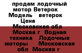 продам лодочный мотор Ветерок-8 › Модель ­ ветерок 8 › Цена ­ 18 000 - Московская обл., Москва г. Водная техника » Лодочные моторы   . Московская обл.,Москва г.